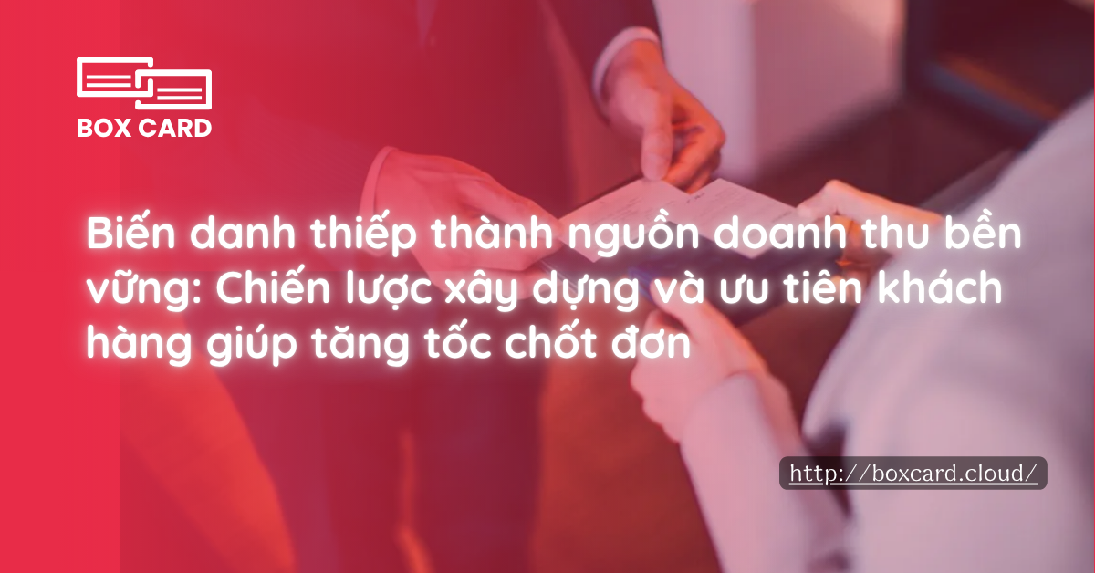 Biến danh thiếp thành nguồn doanh thu bền vững: Chiến lược xây dựng và ưu tiên khách hàng giúp tăng tốc chốt đơn